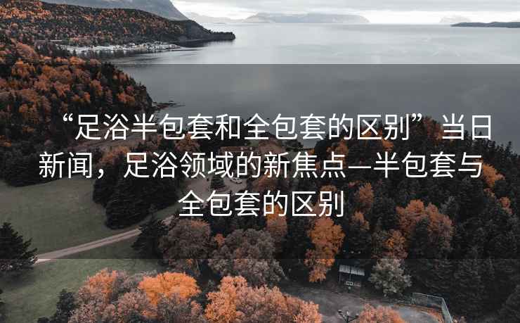 “足浴半包套和全包套的區別”當日新聞，足浴領域的新焦點—半包套與全包套的區別