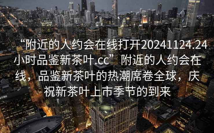 “附近的人約會在線打開20241124.24小時品鑒新茶葉.cc”附近的人約會在線，品鑒新茶葉的熱潮席卷全球，慶祝新茶葉上市季節的到來