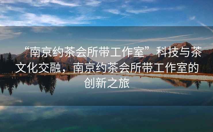 “南京約茶會所帶工作室”科技與茶文化交融，南京約茶會所帶工作室的創新之旅