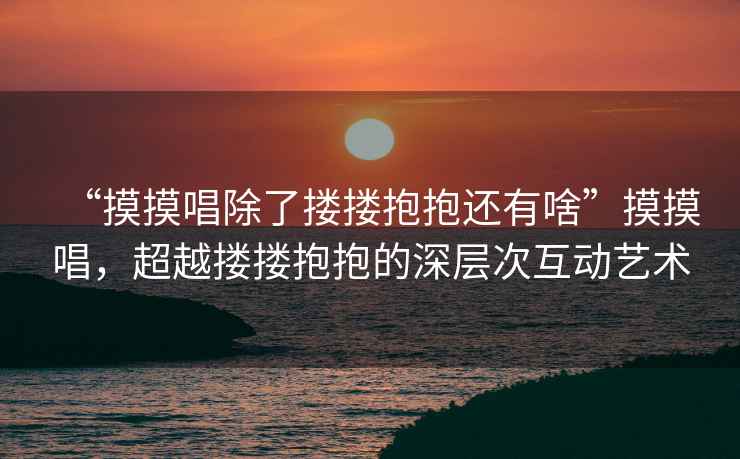 “摸摸唱除了摟摟抱抱還有啥”摸摸唱，超越摟摟抱抱的深層次互動藝術(shù)
