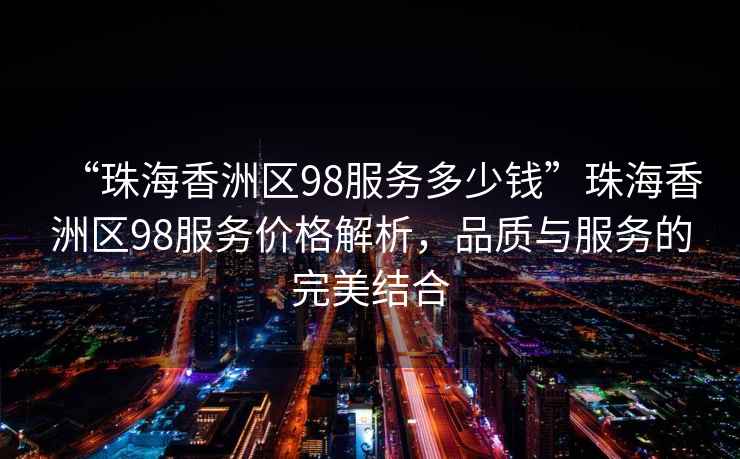 “珠海香洲區(qū)98服務(wù)多少錢”珠海香洲區(qū)98服務(wù)價格解析，品質(zhì)與服務(wù)的完美結(jié)合
