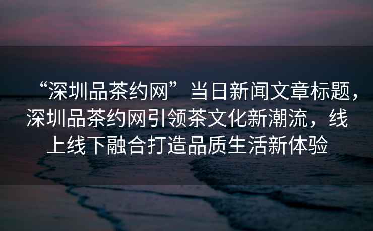“深圳品茶約網”當日新聞文章標題，深圳品茶約網引領茶文化新潮流，線上線下融合打造品質生活新體驗