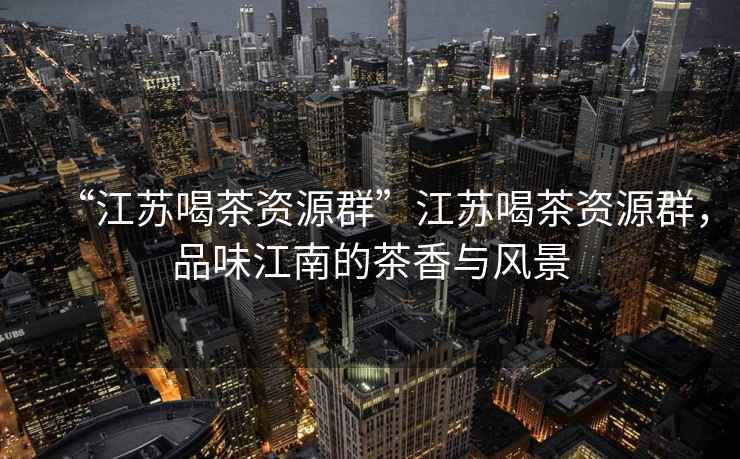 “江蘇喝茶資源群”江蘇喝茶資源群，品味江南的茶香與風景