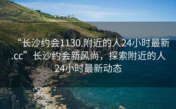 “長沙約會1130.附近的人24小時最新.cc”長沙約會新風尚，探索附近的人24小時最新動態