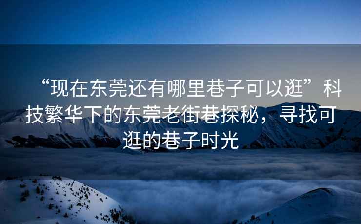 “現在東莞還有哪里巷子可以逛”科技繁華下的東莞老街巷探秘，尋找可逛的巷子時光