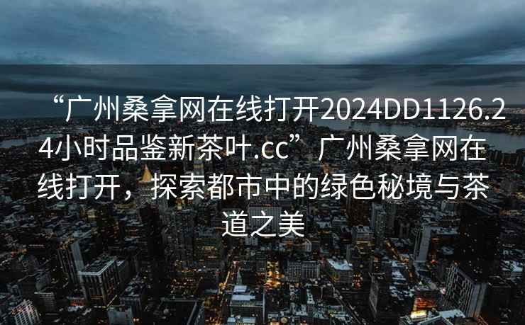 “廣州桑拿網在線打開2024DD1126.24小時品鑒新茶葉.cc”廣州桑拿網在線打開，探索都市中的綠色秘境與茶道之美