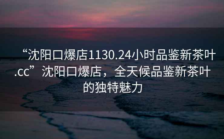 “沈陽口爆店1130.24小時品鑒新茶葉.cc”沈陽口爆店，全天候品鑒新茶葉的獨特魅力