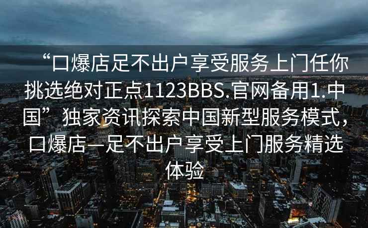 “口爆店足不出戶享受服務上門任你挑選絕對正點1123BBS.官網備用1.中國”獨家資訊探索中國新型服務模式，口爆店—足不出戶享受上門服務精選體驗