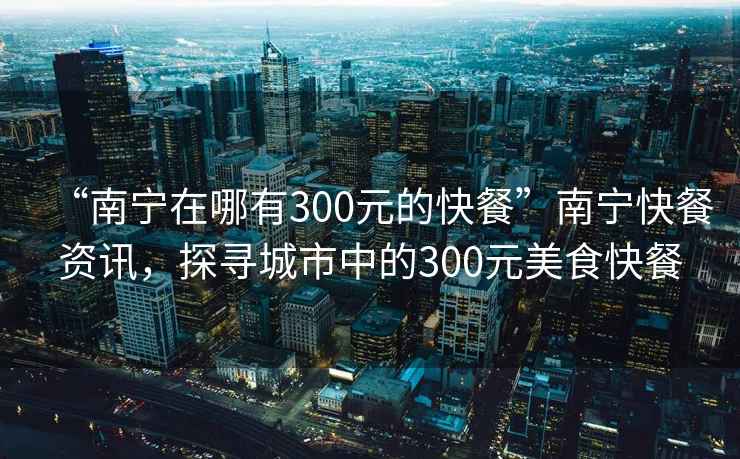 “南寧在哪有300元的快餐”南寧快餐資訊，探尋城市中的300元美食快餐