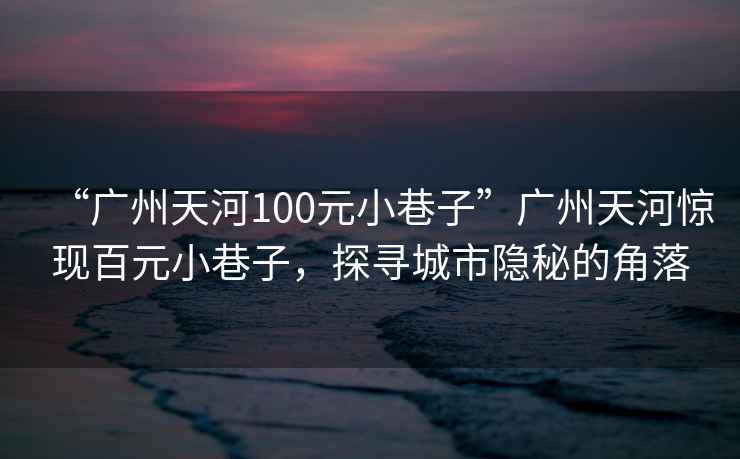 “廣州天河100元小巷子”廣州天河驚現(xiàn)百元小巷子，探尋城市隱秘的角落