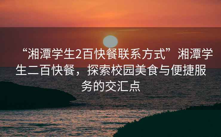 “湘潭學生2百快餐聯系方式”湘潭學生二百快餐，探索校園美食與便捷服務的交匯點