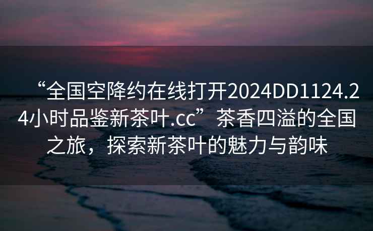 “全國空降約在線打開2024DD1124.24小時品鑒新茶葉.cc”茶香四溢的全國之旅，探索新茶葉的魅力與韻味
