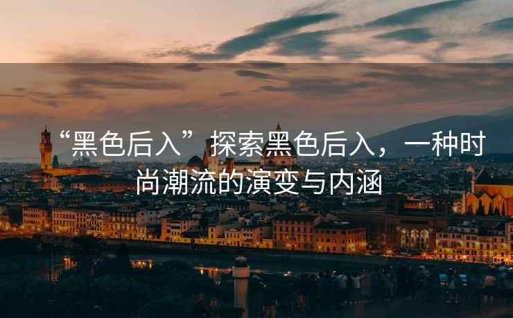 “黑色后入”探索黑色后入，一種時(shí)尚潮流的演變與內(nèi)涵