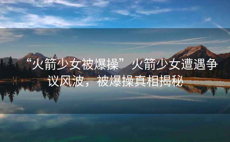 “火箭少女被爆操”火箭少女遭遇爭議風波，被爆操真相揭秘