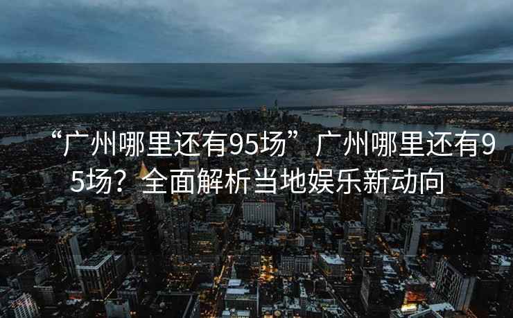“廣州哪里還有95場”廣州哪里還有95場？全面解析當地娛樂新動向