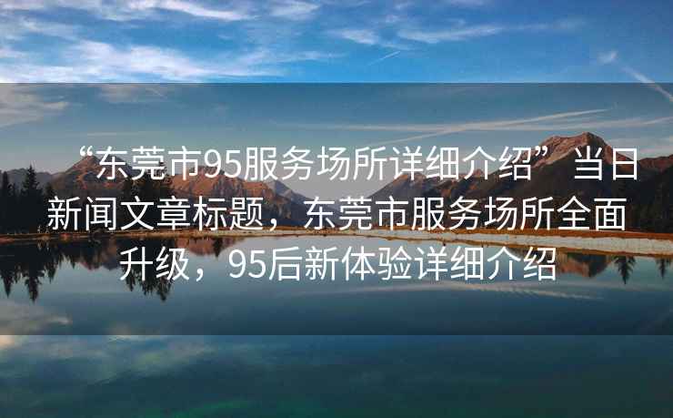 “東莞市95服務場所詳細介紹”當日新聞文章標題，東莞市服務場所全面升級，95后新體驗詳細介紹