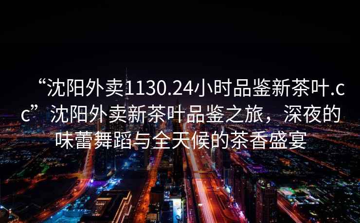 “沈陽外賣1130.24小時品鑒新茶葉.cc”沈陽外賣新茶葉品鑒之旅，深夜的味蕾舞蹈與全天候的茶香盛宴