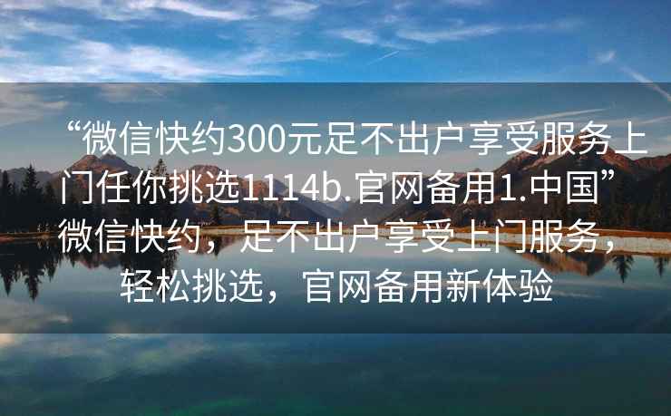 “微信快約300元足不出戶享受服務(wù)上門任你挑選1114b.官網(wǎng)備用1.中國”微信快約，足不出戶享受上門服務(wù)，輕松挑選，官網(wǎng)備用新體驗(yàn)