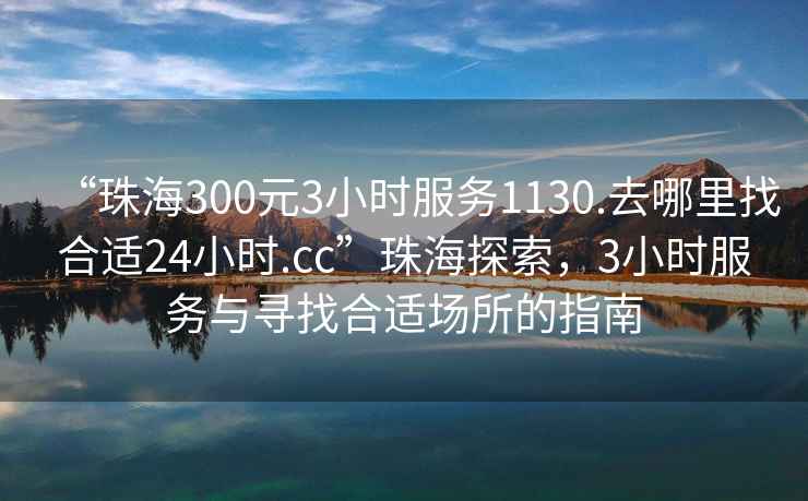 “珠海300元3小時服務1130.去哪里找合適24小時.cc”珠海探索，3小時服務與尋找合適場所的指南