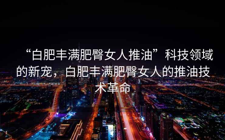 “白肥豐滿(mǎn)肥臀女人推油”科技領(lǐng)域的新寵，白肥豐滿(mǎn)肥臀女人的推油技術(shù)革命