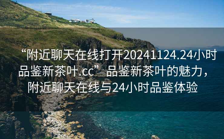 “附近聊天在線打開20241124.24小時品鑒新茶葉.cc”品鑒新茶葉的魅力，附近聊天在線與24小時品鑒體驗