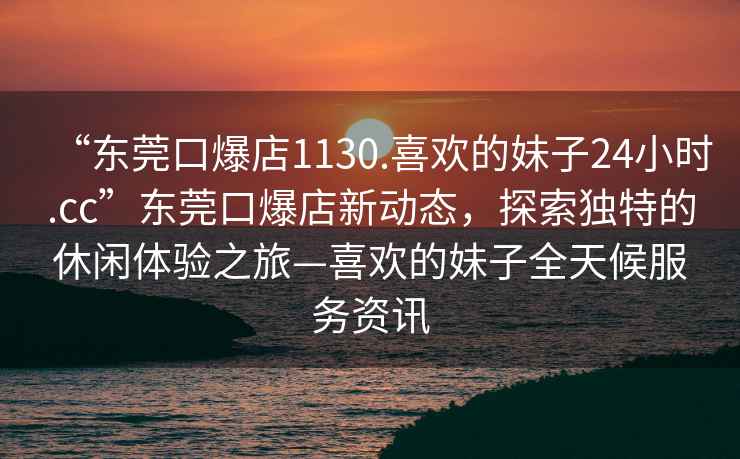 “東莞口爆店1130.喜歡的妹子24小時.cc”東莞口爆店新動態，探索獨特的休閑體驗之旅—喜歡的妹子全天候服務資訊