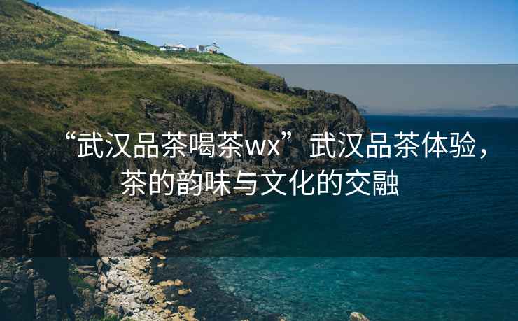 “武漢品茶喝茶wx”武漢品茶體驗，茶的韻味與文化的交融