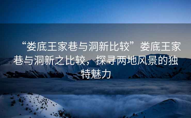 “婁底王家巷與洞新比較”婁底王家巷與洞新之比較，探尋兩地風(fēng)景的獨(dú)特魅力