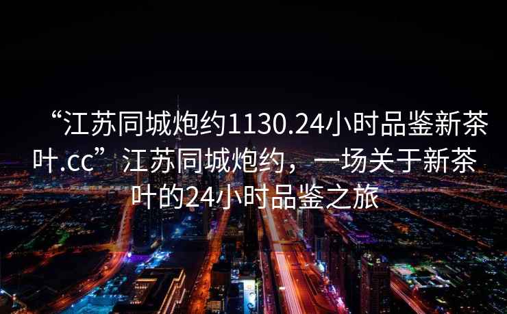“江蘇同城炮約1130.24小時品鑒新茶葉.cc”江蘇同城炮約，一場關于新茶葉的24小時品鑒之旅