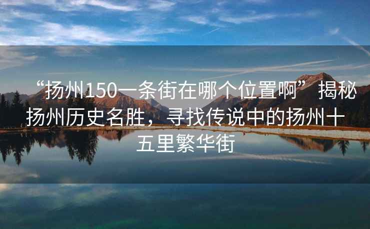 “揚州150一條街在哪個位置啊”揭秘揚州歷史名勝，尋找傳說中的揚州十五里繁華街