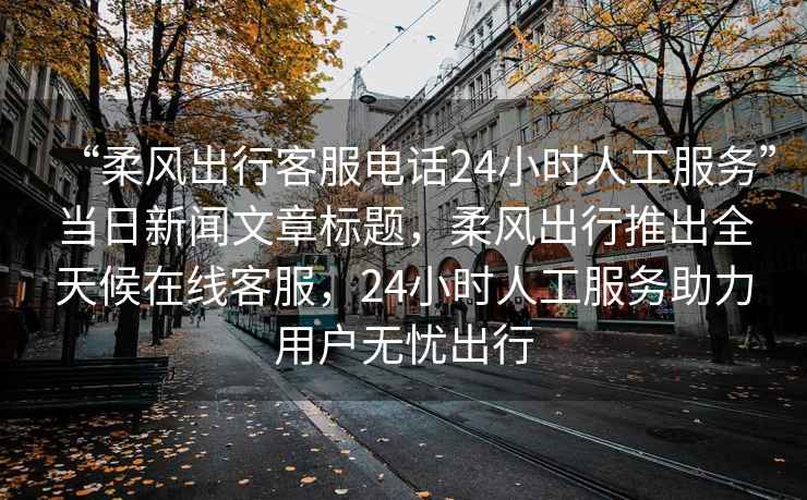 “柔風出行客服電話24小時人工服務”當日新聞文章標題，柔風出行推出全天候在線客服，24小時人工服務助力用戶無憂出行