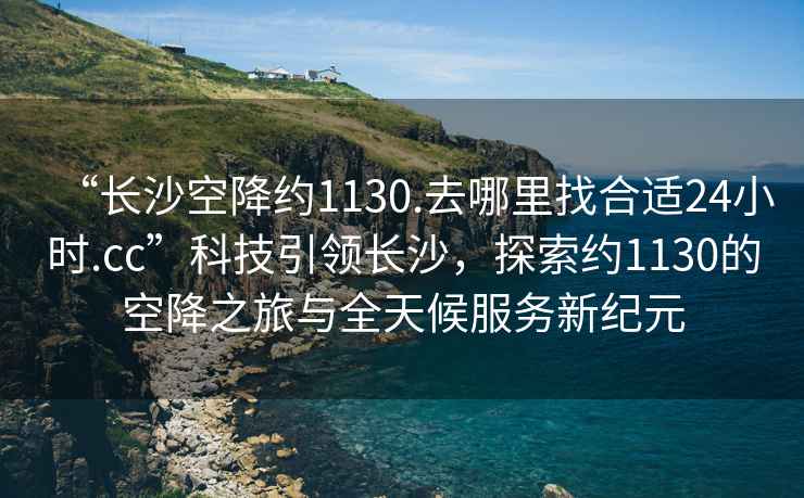 “長沙空降約1130.去哪里找合適24小時.cc”科技引領長沙，探索約1130的空降之旅與全天候服務新紀元