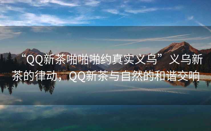 “QQ新茶啪啪啪約真實義烏”義烏新茶的律動，QQ新茶與自然的和諧交響
