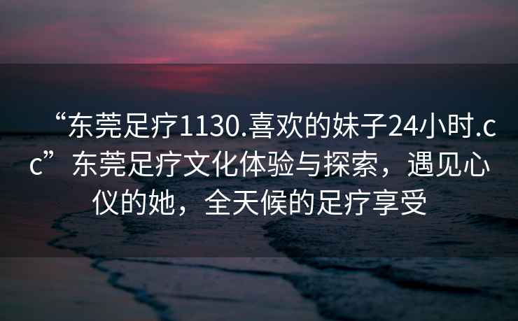 “東莞足療1130.喜歡的妹子24小時.cc”東莞足療文化體驗與探索，遇見心儀的她，全天候的足療享受