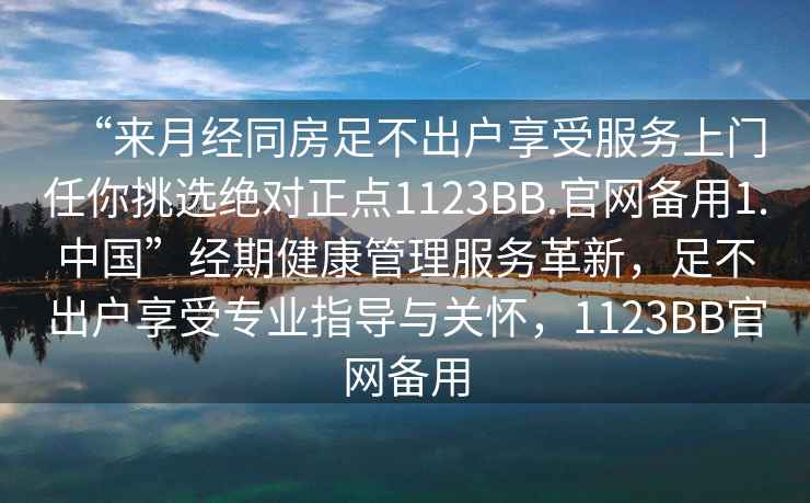 “來月經(jīng)同房足不出戶享受服務上門任你挑選絕對正點1123BB.官網(wǎng)備用1.中國”經(jīng)期健康管理服務革新，足不出戶享受專業(yè)指導與關懷，1123BB官網(wǎng)備用