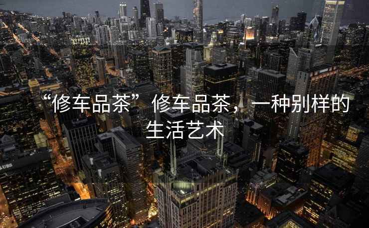 “修車品茶”修車品茶，一種別樣的生活藝術