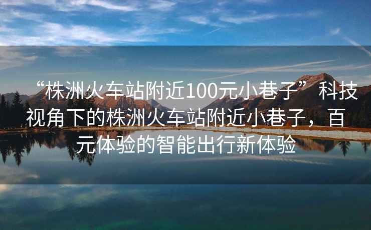 “株洲火車站附近100元小巷子”科技視角下的株洲火車站附近小巷子，百元體驗的智能出行新體驗