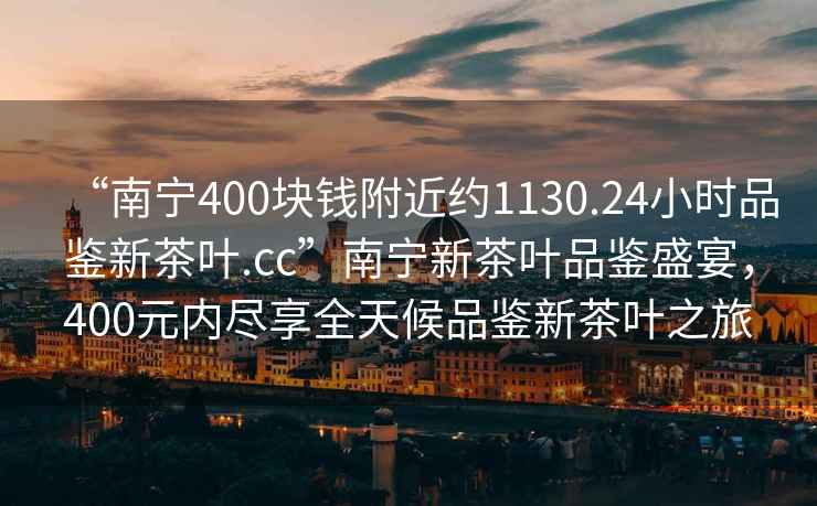 “南寧400塊錢附近約1130.24小時品鑒新茶葉.cc”南寧新茶葉品鑒盛宴，400元內盡享全天候品鑒新茶葉之旅