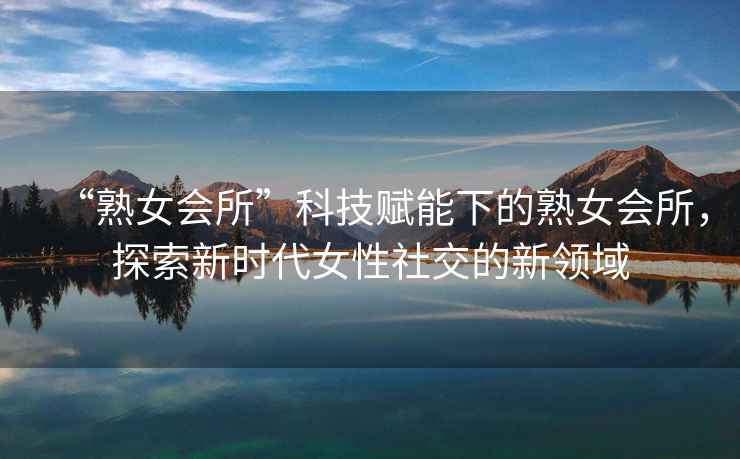 “熟女會所”科技賦能下的熟女會所，探索新時代女性社交的新領域