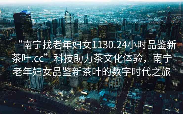 “南寧找老年婦女1130.24小時(shí)品鑒新茶葉.cc”科技助力茶文化體驗(yàn)，南寧老年婦女品鑒新茶葉的數(shù)字時(shí)代之旅
