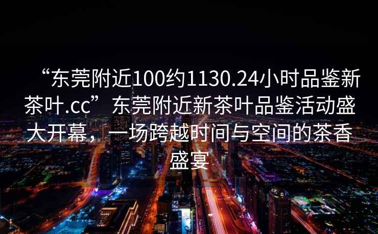“東莞附近100約1130.24小時品鑒新茶葉.cc”東莞附近新茶葉品鑒活動盛大開幕，一場跨越時間與空間的茶香盛宴