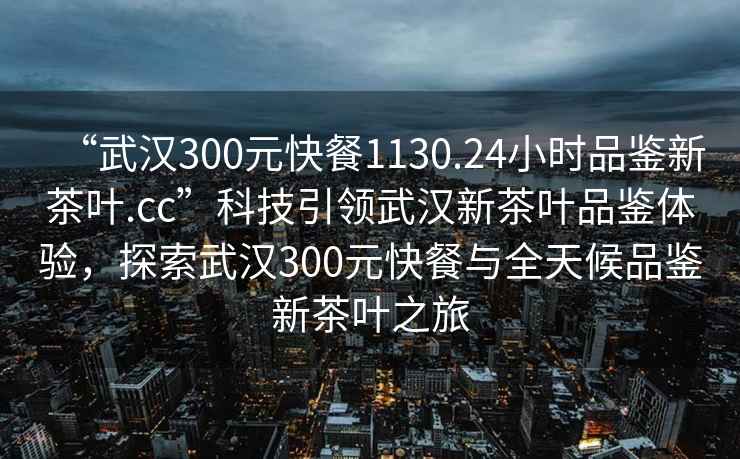“武漢300元快餐1130.24小時品鑒新茶葉.cc”科技引領武漢新茶葉品鑒體驗，探索武漢300元快餐與全天候品鑒新茶葉之旅