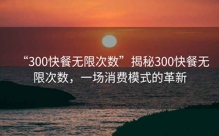 “300快餐無限次數(shù)”揭秘300快餐無限次數(shù)，一場消費模式的革新