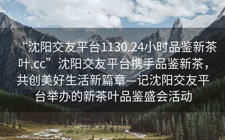 “沈陽交友平臺1130.24小時品鑒新茶葉.cc”沈陽交友平臺攜手品鑒新茶，共創美好生活新篇章—記沈陽交友平臺舉辦的新茶葉品鑒盛會活動