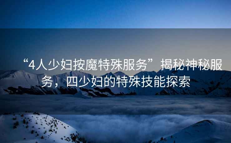 “4人少婦按魔特殊服務(wù)”揭秘神秘服務(wù)，四少婦的特殊技能探索