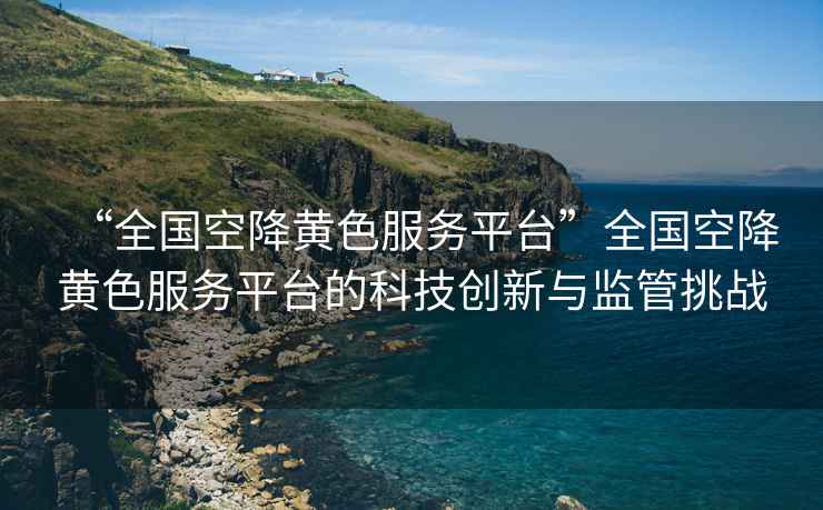 “全國空降黃色服務(wù)平臺”全國空降黃色服務(wù)平臺的科技創(chuàng)新與監(jiān)管挑戰(zhàn)