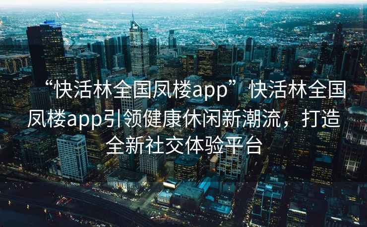 “快活林全國鳳樓app”快活林全國鳳樓app引領(lǐng)健康休閑新潮流，打造全新社交體驗平臺