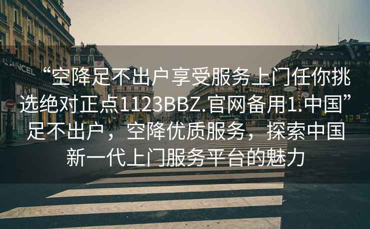 “空降足不出戶享受服務上門任你挑選絕對正點1123BBZ.官網(wǎng)備用1.中國”足不出戶，空降優(yōu)質(zhì)服務，探索中國新一代上門服務平臺的魅力