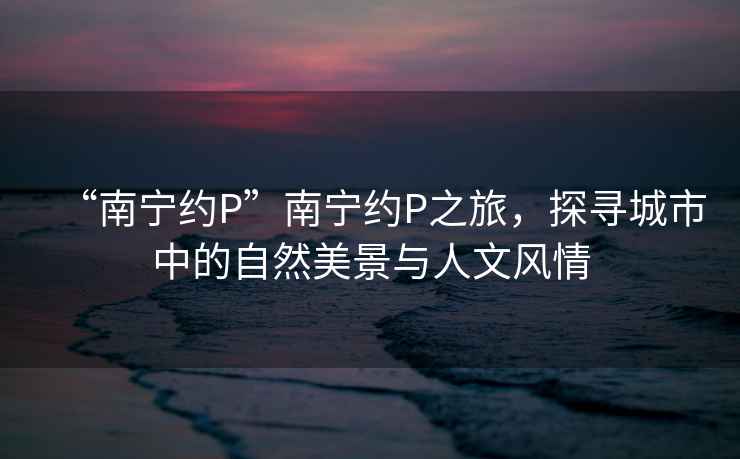“南寧約P”南寧約P之旅，探尋城市中的自然美景與人文風(fēng)情