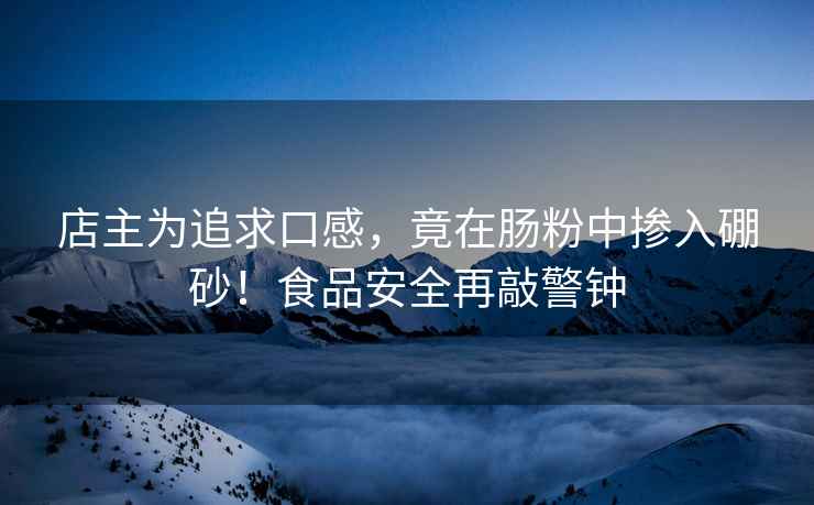 店主為追求口感，竟在腸粉中摻入硼砂！食品安全再敲警鐘